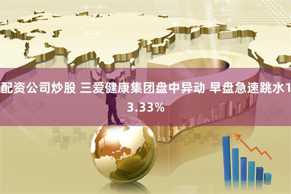 配资公司炒股 三爱健康集团盘中异动 早盘急速跳水13.33%