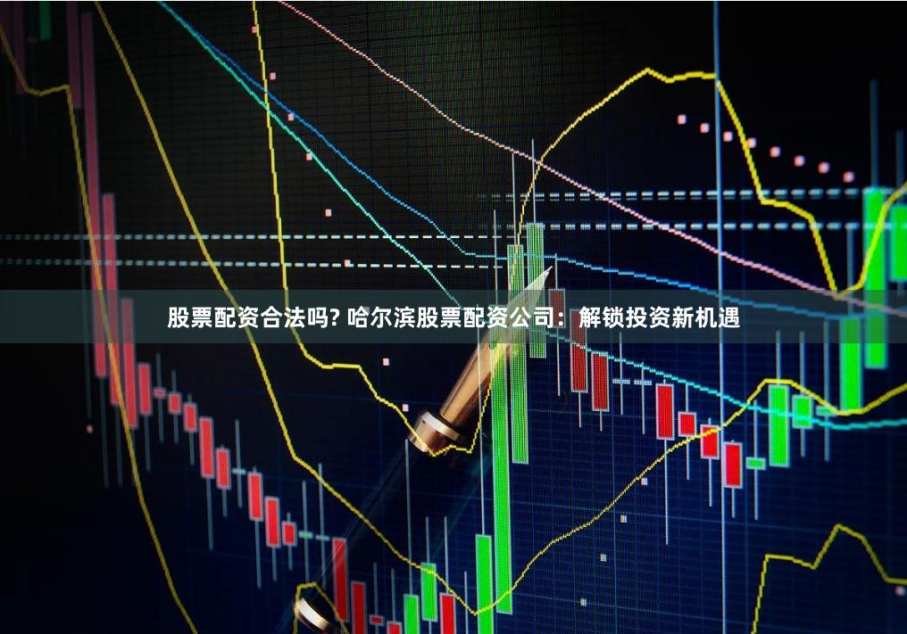 股票配资合法吗? 哈尔滨股票配资公司：解锁投资新机遇