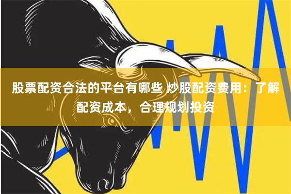 股票配资合法的平台有哪些 炒股配资费用：了解配资成本，合理规划投资