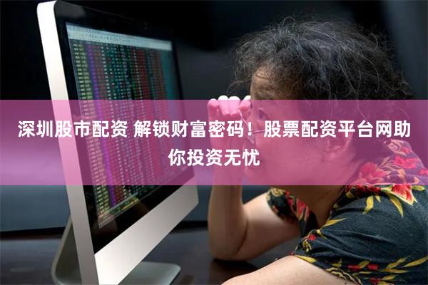 深圳股市配资 解锁财富密码！股票配资平台网助你投资无忧