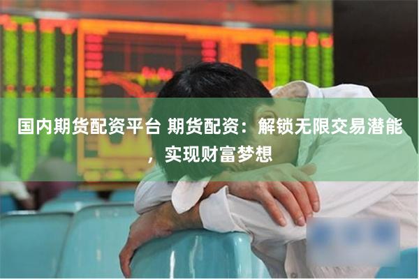 国内期货配资平台 期货配资：解锁无限交易潜能，实现财富梦想