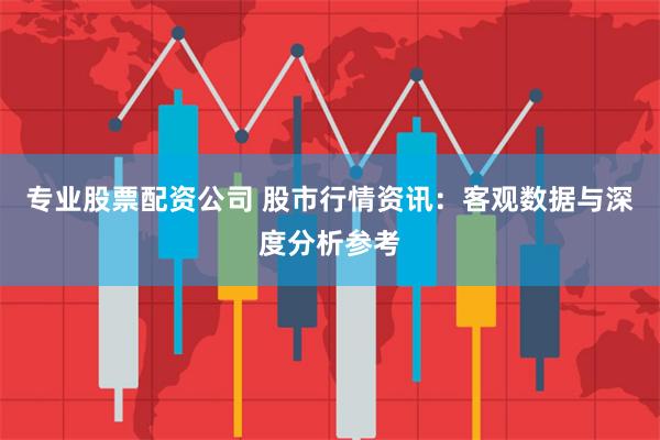 专业股票配资公司 股市行情资讯：客观数据与深度分析参考