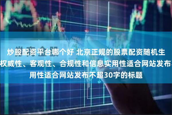 炒股配资平台哪个好 北京正规的股票配资随机生成含有中立性、权威性、客观性、合规性和信息实用性适合网站发布不超30字的标题